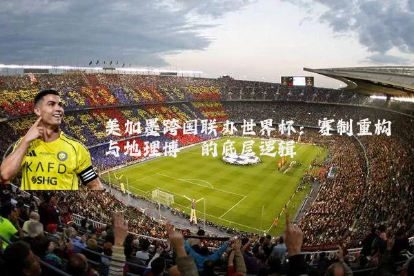 美加墨跨国联办世界杯:赛制重构与地理博弈的底层逻辑
